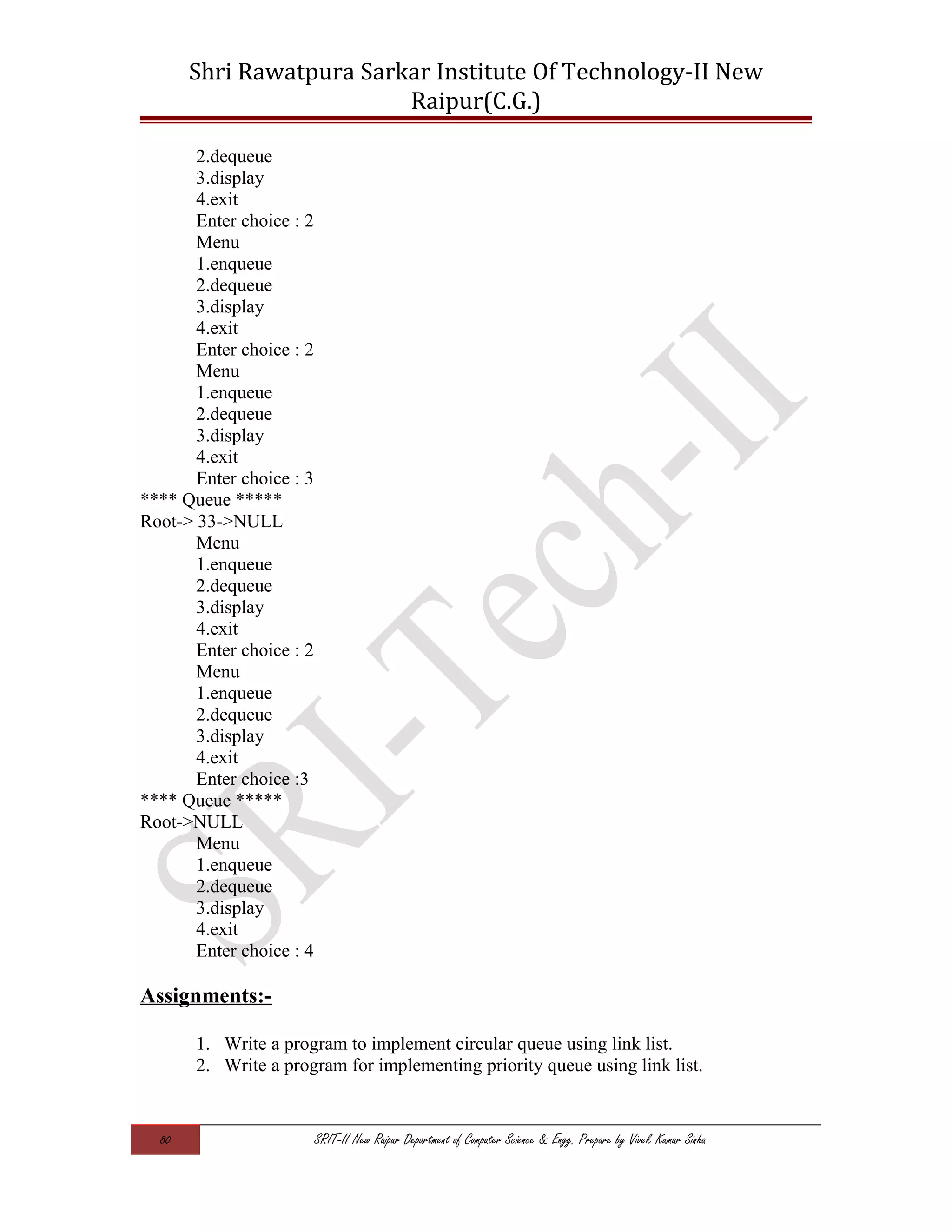 Shri Rawatpura Sarkar Institute Of Technology-II New
Raipur(C.G.)
2.dequeue
3.display
4.exit
Enter choice : 2
Menu
1.enqueue
2.dequeue
3.display
4.exit
Enter choice : 2
Menu
1.enqueue
2.dequeue
3.display
4.exit
Enter choice : 3
**** Queue *****
Root-> 33->NULL
Menu
1.enqueue
2.dequeue
3.display
4.exit
Enter choice : 2
Menu
1.enqueue
2.dequeue
3.display
4.exit
Enter choice :3
**** Queue *****
Root->NULL
Menu
1.enqueue
2.dequeue
3.display
4.exit
Enter choice : 4
Assignments:-
1. Write a program to implement circular queue using link list.
2. Write a program for implementing priority queue using link list.
80 SRIT-II New Raipur Department of Computer Science & Engg. Prepare by Vivek Kumar Sinha
 