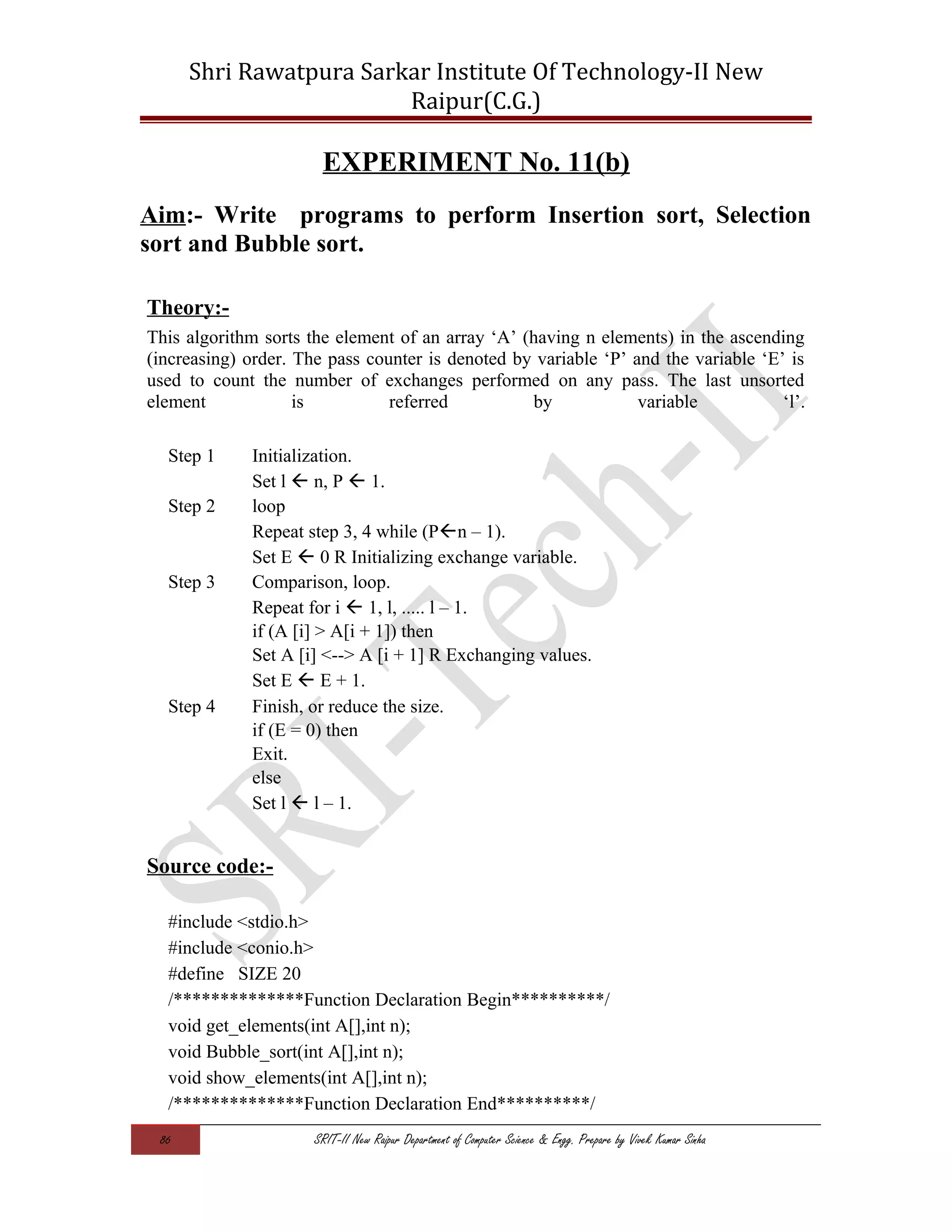 Shri Rawatpura Sarkar Institute Of Technology-II New
Raipur(C.G.)
EXPERIMENT No. 11(b)
Aim:- Write programs to perform Insertion sort, Selection
sort and Bubble sort.
Theory:-
This algorithm sorts the element of an array ‘A’ (having n elements) in the ascending
(increasing) order. The pass counter is denoted by variable ‘P’ and the variable ‘E’ is
used to count the number of exchanges performed on any pass. The last unsorted
element is referred by variable ‘l’.
Step 1 Initialization.
Set l  n, P  1.
Step 2 loop
Repeat step 3, 4 while (Pn – 1).
Set E  0 R Initializing exchange variable.
Step 3 Comparison, loop.
Repeat for i  1, l, ..... l – 1.
if (A [i] > A[i + 1]) then
Set A [i] <--> A [i + 1] R Exchanging values.
Set E  E + 1.
Step 4 Finish, or reduce the size.
if (E = 0) then
Exit.
else
Set l  l – 1.
Source code:-
#include <stdio.h>
#include <conio.h>
#define SIZE 20
/**************Function Declaration Begin**********/
void get_elements(int A[],int n);
void Bubble_sort(int A[],int n);
void show_elements(int A[],int n);
/**************Function Declaration End**********/
86 SRIT-II New Raipur Department of Computer Science & Engg. Prepare by Vivek Kumar Sinha
 