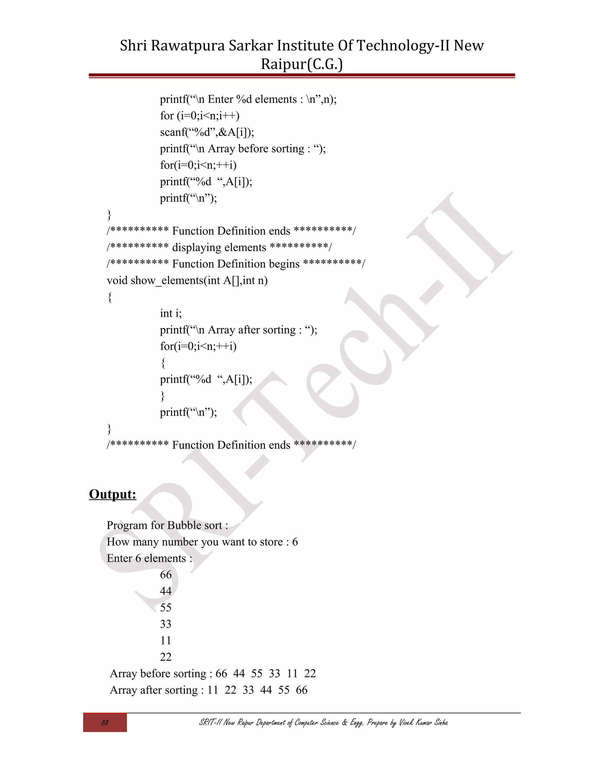 Shri Rawatpura Sarkar Institute Of Technology-II New
Raipur(C.G.)
printf(“n Enter %d elements : n”,n);
for (i=0;i<n;i++)
scanf(“%d”,&A[i]);
printf(“n Array before sorting : “);
for(i=0;i<n;++i)
printf(“%d “,A[i]);
printf(“n”);
}
/********** Function Definition ends **********/
/********** displaying elements **********/
/********** Function Definition begins **********/
void show_elements(int A[],int n)
{
int i;
printf(“n Array after sorting : “);
for(i=0;i<n;++i)
{
printf(“%d “,A[i]);
}
printf(“n”);
}
/********** Function Definition ends **********/
Output:
Program for Bubble sort :
How many number you want to store : 6
Enter 6 elements :
66
44
55
33
11
22
Array before sorting : 66 44 55 33 11 22
Array after sorting : 11 22 33 44 55 66
88 SRIT-II New Raipur Department of Computer Science & Engg. Prepare by Vivek Kumar Sinha
 