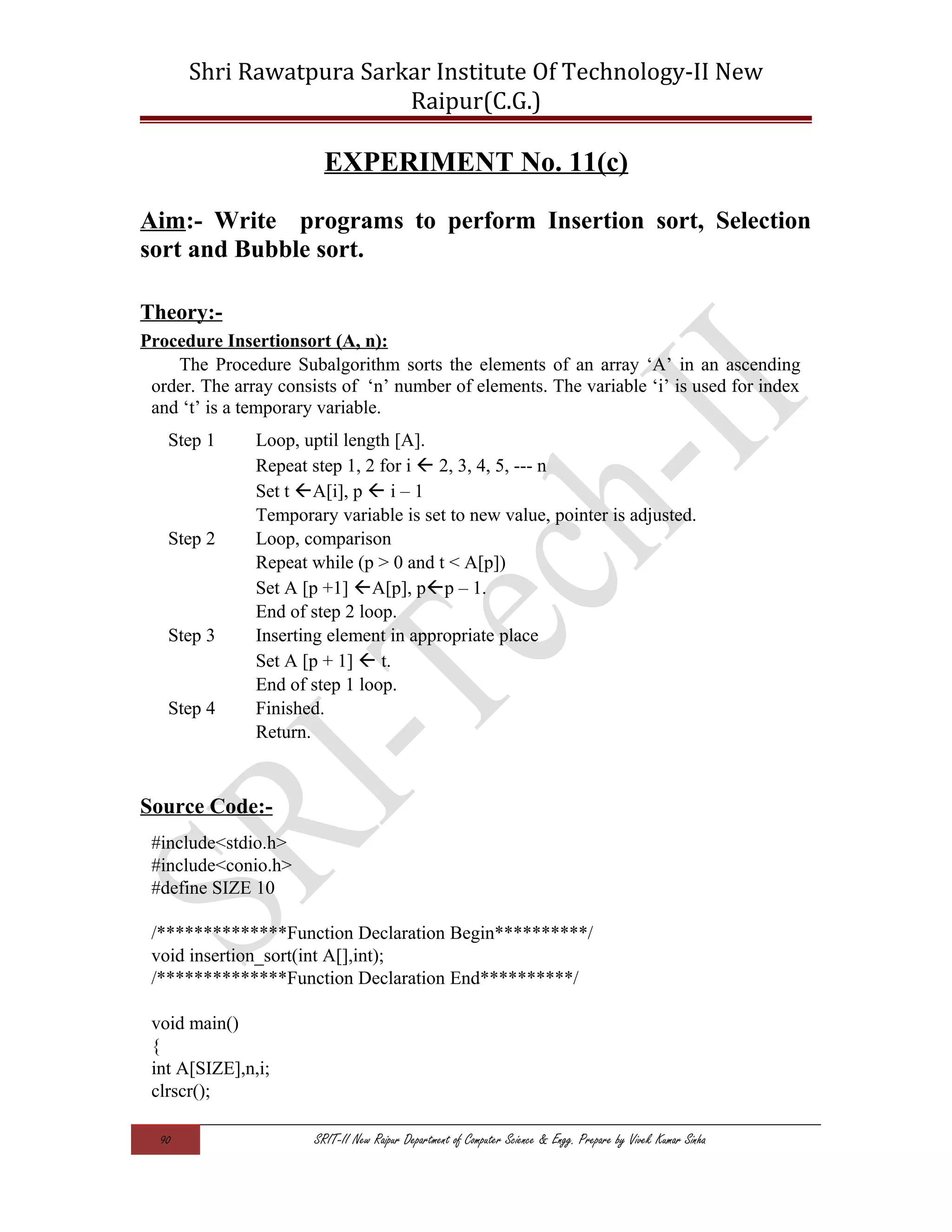 Shri Rawatpura Sarkar Institute Of Technology-II New
Raipur(C.G.)
EXPERIMENT No. 11(c)
Aim:- Write programs to perform Insertion sort, Selection
sort and Bubble sort.
Theory:-
Procedure Insertionsort (A, n):
The Procedure Subalgorithm sorts the elements of an array ‘A’ in an ascending
order. The array consists of ‘n’ number of elements. The variable ‘i’ is used for index
and ‘t’ is a temporary variable.
Step 1 Loop, uptil length [A].
Repeat step 1, 2 for i  2, 3, 4, 5, --- n
Set t A[i], p  i – 1
Temporary variable is set to new value, pointer is adjusted.
Step 2 Loop, comparison
Repeat while (p > 0 and t < A[p])
Set A [p +1] A[p], pp – 1.
End of step 2 loop.
Step 3 Inserting element in appropriate place
Set A [p + 1]  t.
End of step 1 loop.
Step 4 Finished.
Return.
Source Code:-
#include<stdio.h>
#include<conio.h>
#define SIZE 10
/**************Function Declaration Begin**********/
void insertion_sort(int A[],int);
/**************Function Declaration End**********/
void main()
{
int A[SIZE],n,i;
clrscr();
90 SRIT-II New Raipur Department of Computer Science & Engg. Prepare by Vivek Kumar Sinha
 