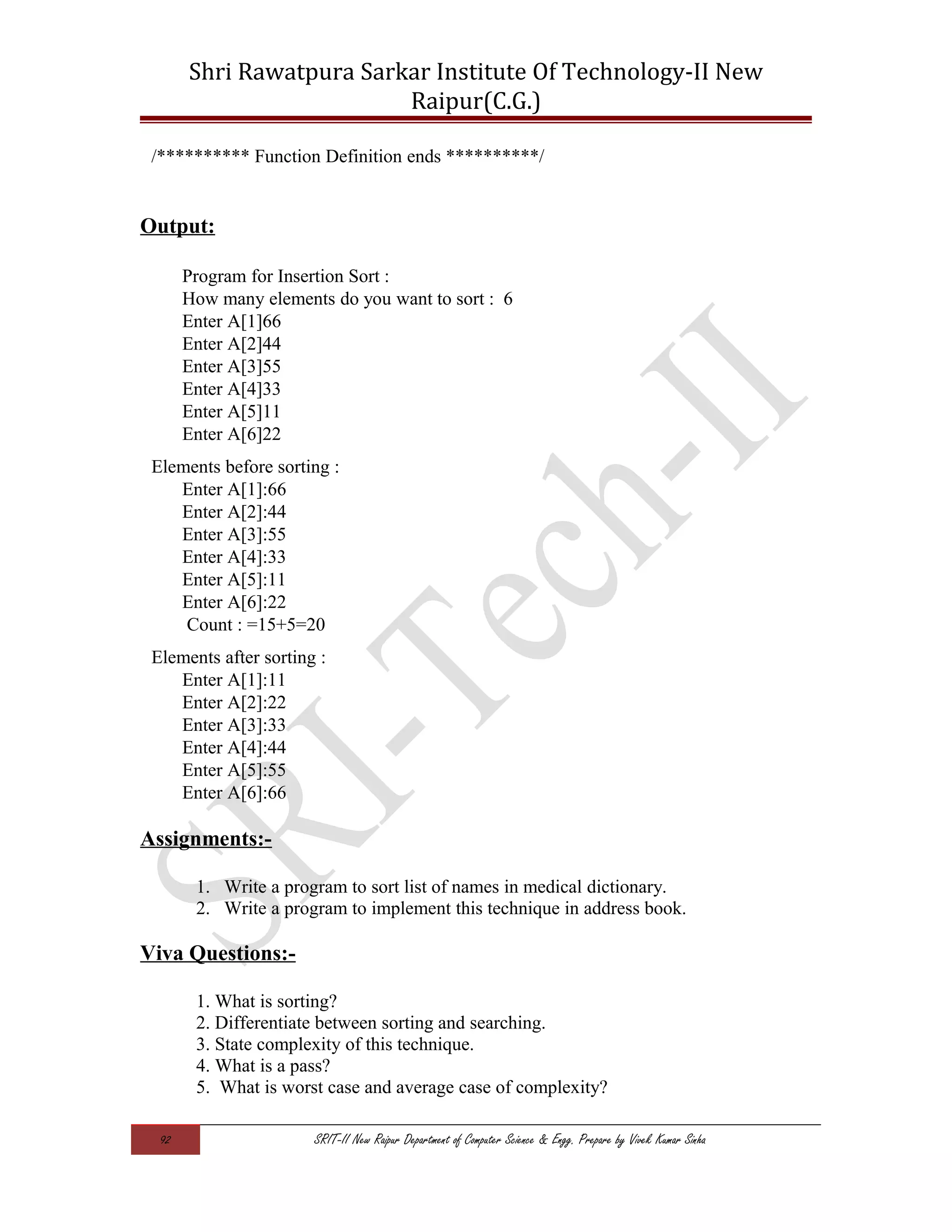 Shri Rawatpura Sarkar Institute Of Technology-II New
Raipur(C.G.)
/********** Function Definition ends **********/
Output:
Program for Insertion Sort :
How many elements do you want to sort : 6
Enter A[1]66
Enter A[2]44
Enter A[3]55
Enter A[4]33
Enter A[5]11
Enter A[6]22
Elements before sorting :
Enter A[1]:66
Enter A[2]:44
Enter A[3]:55
Enter A[4]:33
Enter A[5]:11
Enter A[6]:22
Count : =15+5=20
Elements after sorting :
Enter A[1]:11
Enter A[2]:22
Enter A[3]:33
Enter A[4]:44
Enter A[5]:55
Enter A[6]:66
Assignments:-
1. Write a program to sort list of names in medical dictionary.
2. Write a program to implement this technique in address book.
Viva Questions:-
1. What is sorting?
2. Differentiate between sorting and searching.
3. State complexity of this technique.
4. What is a pass?
5. What is worst case and average case of complexity?
92 SRIT-II New Raipur Department of Computer Science & Engg. Prepare by Vivek Kumar Sinha
 