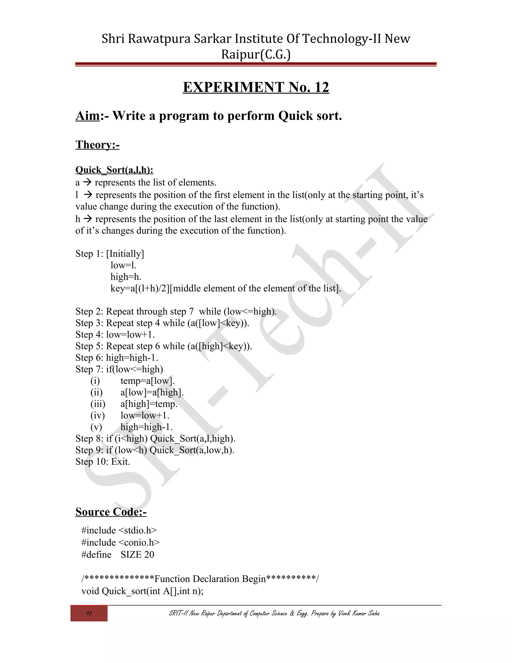 Shri Rawatpura Sarkar Institute Of Technology-II New
Raipur(C.G.)
EXPERIMENT No. 12
Aim:- Write a program to perform Quick sort.
Theory:-
Quick_Sort(a,l,h):
a  represents the list of elements.
l  represents the position of the first element in the list(only at the starting point, it’s
value change during the execution of the function).
h  represents the position of the last element in the list(only at starting point the value
of it’s changes during the execution of the function).
Step 1: [Initially]
low=l.
high=h.
key=a[(l+h)/2][middle element of the element of the list].
Step 2: Repeat through step 7 while (low<=high).
Step 3: Repeat step 4 while (a([low]<key)).
Step 4: low=low+1.
Step 5: Repeat step 6 while (a([high]<key)).
Step 6: high=high-1.
Step 7: if(low<=high)
(i) temp=a[low].
(ii) a[low]=a[high].
(iii) a[high]=temp.
(iv) low=low+1.
(v) high=high-1.
Step 8: if (i<high) Quick_Sort(a,l,high).
Step 9: if (low<h) Quick_Sort(a,low,h).
Step 10: Exit.
Source Code:-
#include <stdio.h>
#include <conio.h>
#define SIZE 20
/**************Function Declaration Begin**********/
void Quick_sort(int A[],int n);
93 SRIT-II New Raipur Department of Computer Science & Engg. Prepare by Vivek Kumar Sinha
 
