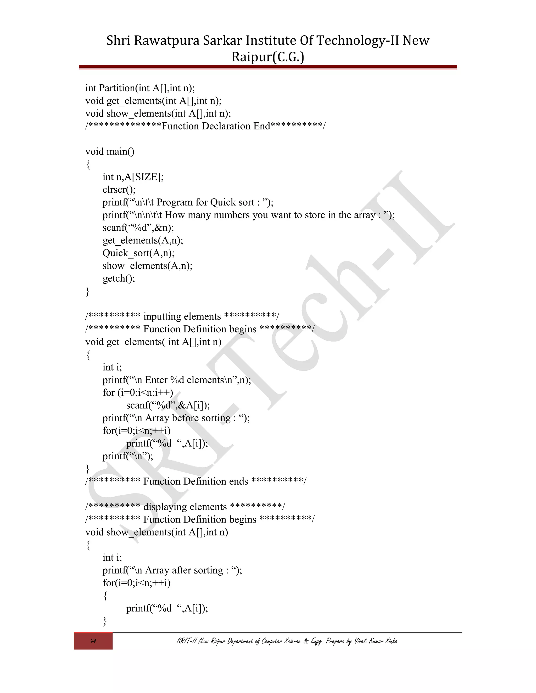 Shri Rawatpura Sarkar Institute Of Technology-II New
Raipur(C.G.)
int Partition(int A[],int n);
void get_elements(int A[],int n);
void show_elements(int A[],int n);
/**************Function Declaration End**********/
void main()
{
int n,A[SIZE];
clrscr();
printf(“ntt Program for Quick sort : ”);
printf(“nntt How many numbers you want to store in the array : ”);
scanf(“%d”,&n);
get_elements(A,n);
Quick_sort(A,n);
show_elements(A,n);
getch();
}
/********** inputting elements **********/
/********** Function Definition begins **********/
void get_elements( int A[],int n)
{
int i;
printf(“n Enter %d elementsn”,n);
for (i=0;i<n;i++)
scanf(“%d”,&A[i]);
printf(“n Array before sorting : “);
for(i=0;i<n;++i)
printf(“%d “,A[i]);
printf(“n”);
}
/********** Function Definition ends **********/
/********** displaying elements **********/
/********** Function Definition begins **********/
void show_elements(int A[],int n)
{
int i;
printf(“n Array after sorting : “);
for(i=0;i<n;++i)
{
printf(“%d “,A[i]);
}
94 SRIT-II New Raipur Department of Computer Science & Engg. Prepare by Vivek Kumar Sinha
 