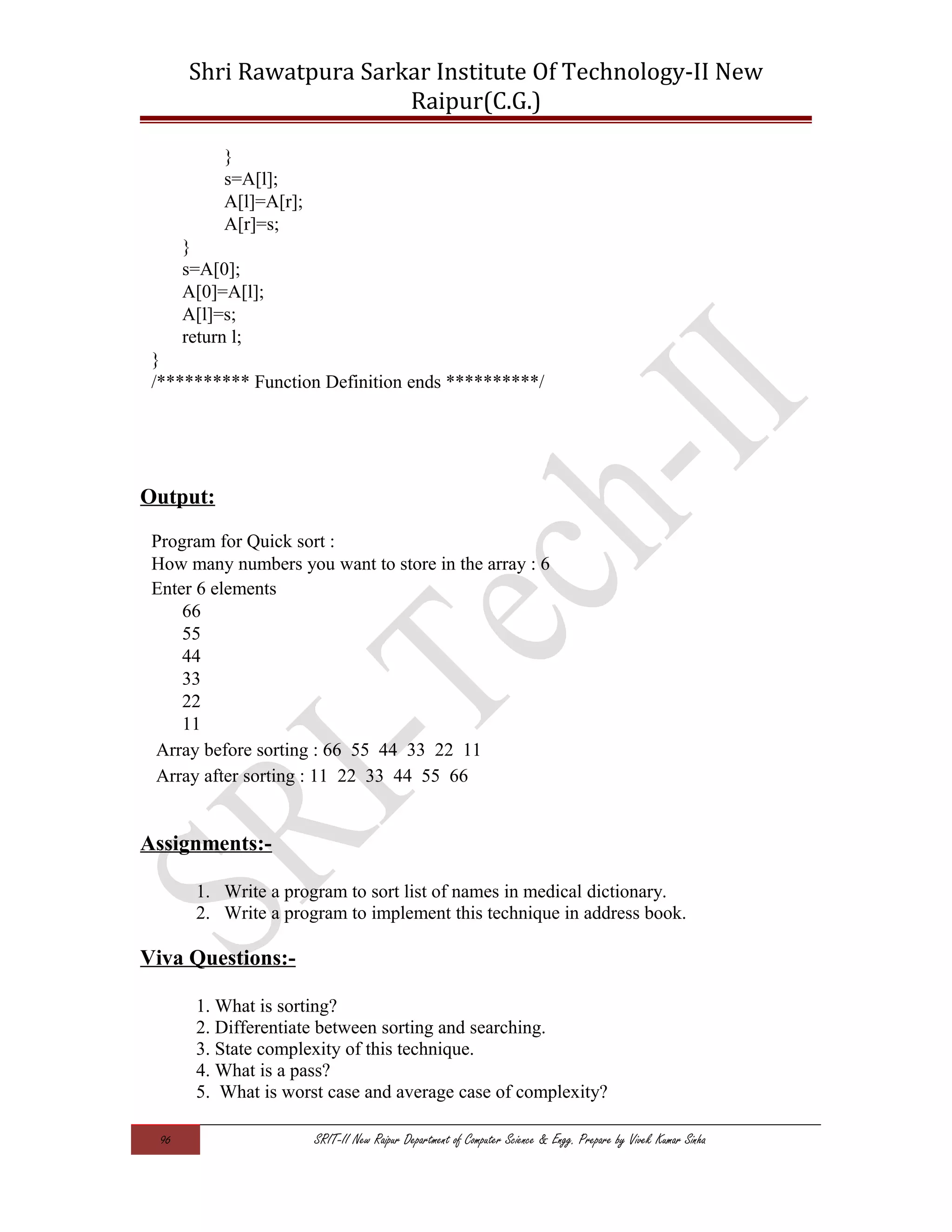 Shri Rawatpura Sarkar Institute Of Technology-II New
Raipur(C.G.)
}
s=A[l];
A[l]=A[r];
A[r]=s;
}
s=A[0];
A[0]=A[l];
A[l]=s;
return l;
}
/********** Function Definition ends **********/
Output:
Program for Quick sort :
How many numbers you want to store in the array : 6
Enter 6 elements
66
55
44
33
22
11
Array before sorting : 66 55 44 33 22 11
Array after sorting : 11 22 33 44 55 66
Assignments:-
1. Write a program to sort list of names in medical dictionary.
2. Write a program to implement this technique in address book.
Viva Questions:-
1. What is sorting?
2. Differentiate between sorting and searching.
3. State complexity of this technique.
4. What is a pass?
5. What is worst case and average case of complexity?
96 SRIT-II New Raipur Department of Computer Science & Engg. Prepare by Vivek Kumar Sinha
 