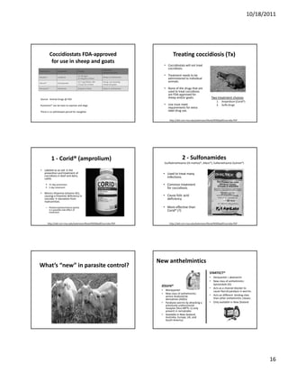 10/18/2011




            Coccidiostats FDA‐approved                                                      Treating coccidiosis (Tx)
             for use in sheep and goats
                                                                                     • Coccidiostats will not treat 
                                                           Approved 
                                                                                       coccidiosis.
Trade name          Ingredient       Dosage
                                                           species and class
                                     15‐70 mg/d                                      • Treatment needs to be 
Bovatec®            Lasalocid                              Sheep in confinement
                                     20‐30 g/ton of feed                               administered to individual 
Deccox® 
Deccox®             Decoquinate
                                     22.7 mg/100 lbs. BW   Young, non‐lactating        animals.
                                     13.6 g/ ton of feed   sheep and goats

Rumensin®           Monensin         20 g/ton of feed      Goats in confinement      • None of the drugs that are 
                                                                                       used to treat coccidiosis 
                                                                                       are FDA‐approved for 
Source:  Animal Drugs @ FDA
                                                                                       sheep and/or goats.                  Two treatment choices
                                                                                                                                 1.   Amprolium (Corid®)
Rumensin® can be toxic to equines and dogs.                                          • Use must meet                             2.   Sulfa drugs
                                                                                       requirements for extra 
There is no withdrawal period for slaughter.                                           label drug use.

                                                                                         http://old.cvm.msu.edu/extension/Rook/ROOKpdf/coccidia.PDF




              1 ‐ Corid® (amprolium)                                                               2 ‐ Sulfonamides
                                                                                     Ssulfadimethoxine (Di‐methox®, Albon®), Sulfamethazine (Sulmet®)

• Labeled as an aid  in the 
  prevention and treatment of                                                       • Used to treat many 
  coccidiosis in beef and dairy                                                       infections.
  cattle.

            21 day prevention                                                       • Common treatment 
            5 day treatment                                                           for coccidiosis.
• Mimics thiamine (vitamin B1), 
  causing a thiamine deficiency in                                                  • Cause folic acid 
  coccidia → starvation from                                                          deficiency 
  malnutrition.

      – Polioencephalomalacia (polio)                                               • More effective than 
        is a possible side effect of                                                  Corid® (?)
        treatment.



           http://old.cvm.msu.edu/extension/Rook/ROOKpdf/coccidia.PDF                    http://old.cvm.msu.edu/extension/Rook/ROOKpdf/coccidia.PDF




                                                                                  New anthelmintics
What’s “new” in parasite control?
                                                                                                                           STARTECT®
                                                                                                                           • Derquantel + abamectin
                                                                                                                           • New class of anthelmintic: 
                                                                                                                             Spiroindole (SI)
                                                                                   ZOLVIX® 
                                                                                                                           • Acts as a channel blocker to 
                                                                                   • Monepantel                              cause flaccid paralysis in worms.
                                                                                   • New class of anthelmintic: 
                                                                                     amino‐Acetonitrile                    • Acts on different  binding sites 
                                                                                     derivatives (ADDs)                      than other anthelmintic classes.
                                                                                   • Paralyzes worms by attacking a        • Only available in New Zealand
                                                                                     previously undiscovered 
                                                                                     receptor (Hco‐MPTL‐1) only 
                                                                                     present in nematodes
                                                                                   • Available in New Zealand, 
                                                                                     Australia, Europe, UK, and 
                                                                                     South America.




                                                                                                                                                                  16
 