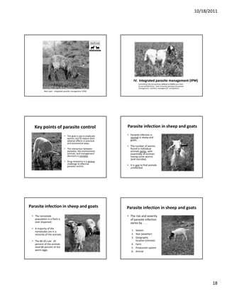 10/18/2011




                                                                             Boer goat grazing chicory



                                                                          IV.  Integrated parasite management (IPM)
                                                                                Controlling internal parasites without or before 
                                                                                                               without or before you need 
                                                                                to use anthelmintics:  host immunity, grazing and pasture 
                                                                                management, nutrition, management, and genetics.
            Next topic:  Integrated parasite management (IPM)




   Key points of parasite control                                    Parasite infection in sheep and goats 

                                   • The goal is not to eradicate    • Parasite infection is 
                                     worms, but to reduce their        normal in sheep and 
                                     adverse effects in practical      goats.
                                     and economical ways.
                                                                     • The number of worms 
                                   • The interaction between           found in individual 
                                     parasites, the environment,       animals varies, with 
                                     animals, and management           essentially all animals 
                                     decisions is complex.             having some worms 
                                                                       (and coccidia).
                                   • Drug resistance is a serious
                                     challenge to effective 
                                     parasite control.               • It is rare to find animals 
                                                                       uninfected.




Parasite infection in sheep and goats                                Parasite infection in sheep and goats
 • The nematode                                                      • The risk and severity 
   population in a flock is                                            of parasite infection 
   over dispersed.                                                     varies by . . . 
 • A majority of the
   A majority of the 
   nematodes are in a                                                    1. Season
   minority of the animals.                                              2. Year (weather)
                                                                         3. Geographic 
 • The 80‐20 rule:  20                                                      location (climate)
   percent of the animals                                                4. Farm
   shed 80 percent of the                                                5. Production system
   worm eggs.
                                                                         6. Animal




                                                                                                                                                    18
 