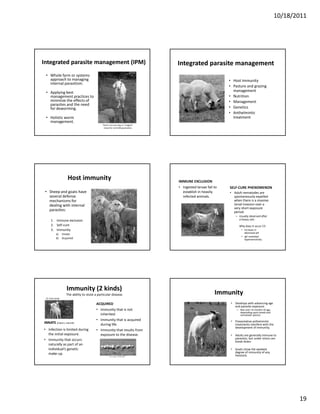 10/18/2011




Integrated parasite management (IPM)                                                  Integrated parasite management
 • Whole farm or systems 
   approach to managing                                                                                            • Host immunity
   internal parasitism.
                                                                                                                   • Pasture and grazing 
   Applying best 
 • Applying best                                                                                                           g
                                                                                                                     management
   management practices to                                                                                         • Nutrition
   minimize the effects of                                                                                         • Management
   parasites and the need 
   for deworming.                                                                                                  • Genetics
                                                                                                                   • Anthelmintic 
 • Holistic worm                                                                                                     treatment
   management.
                                                 There is no one way or “magical” 
                                                  recipe for controlling parasites.




                       Host immunity                                                  IMMUNE EXCLUSION
                                                                                      • Ingested larvae fail to    SELF‐CURE PHENOMENON
 • Sheep and goats have                                                                 establish in heavily       • Adult nematodes are 
   several defense                                                                      infected animals.            spontaneously expelled 
   mechanisms for                                                                                                    when there is a massive 
   dealing with internal 
         g                                                                                                           larval invasion over a 
                                                                                                                     very short exposure 
                                                                                                                            h
   parasites:                                                                                                        period.
                                                                                                                       – Usually observed after 
      1. Immune exclusion                                                                                                a heavy rain.  
      2. Self‐cure                                                                                                        Why does it occur (?)
      3. Immunity                                                                                                           • Increase in 
            a)     Innate                                                                                                     abomasal pH
                                                                                                                            • IgE mediated 
            b)     Acquired                                                                                                   hypersensitivity




                      Immunity (2 kinds)
                      The ability to resist a particular disease.                                            Immunity
 St. Croix lambs

                                            ACQUIRED                                                                • Develops with advancing age 
                                                                                                                      and parasite exposure.
                                            • Immunity that is not                                                      – Not until >4 months of age, 
                                                                                                                          depending upon breed and 
                                              inherited.                                                                  nematode species.
                                                        y        q
                                            • Immunity that is acquired                                             • Preventative anthelmintic
                                                                                                                      Preventative anthelmintic 
INNATE 
INNATE (inborn, natural)                      during life.                                                            treatments interfere with the 
                                                                                                                      development of immunity.
• Infection is limited during               • Immunity that results from 
  the initial exposure.                       exposure to the disease.                                              • Adults are generally immune to 
• Immunity that occurs                                                                                                parasites, but under stress can 
                                                                                                                      break down.
  naturally as part of an 
  individual’s genetic                                                                                              • Goats show the weakest 
  make‐up.                                                                                                            degree of immunity of any 
                                                        Crossbred lambs                                               livestock.




                                                                                                                                                                19
 