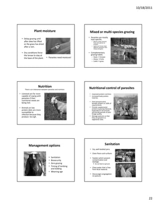 10/18/2011




                  Plant moisture                                   Mixed or multi‐species grazing
                                                                  • Parasites are mostly 
  • Delay grazing until                                             host‐specific.
    after dew has lifted                                             – Worms rarely transmit 
                                                                       from one species to 
    or the grass has dried                                             another.
                                                                       Cattle and horses have 
                                                                     – Cattle and horses have
    after a rain.                                                      different parasites than 
                                                                       sheep and goats.

  • Dry conditions force                                          • Complementary 
    the larvae to stay at                                           grazing habits
                                    • Parasites need moisture!       – Goats → browse
    the base of the plant.                                           – Sheep → forbs
                                                                     – Cattle → grass




                        Nutrition                                 Nutritional control of parasites
      There is an interaction between parasites and nutrition. 

• Livestock are far more                                           • Improved protein nutrition.
  capable of coping with                                           • Increased body protein 
  parasites if their                                                 reserves.
  nutritional needs are 
                                                                   • Feed periparturient 
  being met.
  being met                                                          females protein at 130% of 
                                                                     f    l      t i t 130% f
                                                                     requirements.
• Animals on low                                                   • Provide supplemental 
                                                                     protein to grazing livestock, 
  protein diets are more                                             especially at‐risk animals 
  susceptible to                                                     and during periods of poor 
  infection because they                                             forage quality.
  produce  less IgA.                                               • Manage pastures so that 
                                                                     they are grazed in a 
                                                                     vegetative state.




           Management options                                                              Sanitation
                                                                   • Dry, well‐bedded pens

                                                                   • Clean floors and surfaces

                                       • Sanitation                • Feeders which prevent 
                                       • Biosecurity                 contamination and 
                                                                     contamination and
                                                                     wastage.
                                       • Zero grazing                     Do not feed on ground.
                                       • Timing of lambing 
                                                                   • Clean water that is free 
                                         and kidding                 from fecal material.
                                       • Weaning age
                                                                   • Discourage congregation 
                                                                     on pasture.




                                                                                                               22
 