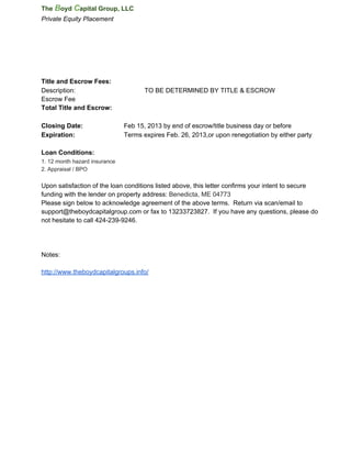 The Boyd Capital Group, LLC
Private Equity Placement




Title and Escrow Fees:
Description:                          TO BE DETERMINED BY TITLE & ESCROW
Escrow Fee
Total Title and Escrow:

Closing Date:                  Feb 15, 2013 by end of escrow/title business day or before
Expiration:                    Terms expires Feb. 26, 2013,or upon renegotiation by either party

Loan Conditions:
1. 12 month hazard insurance
2. Appraisal / BPO

Upon satisfaction of the loan conditions listed above, this letter confirms your intent to secure
funding with the lender on property address: Benedicta, ME 04773
Please sign below to acknowledge agreement of the above terms.  Return via scan/email to
support@theboydcapitalgroup.com or fax to 13233723827.  If you have any questions, please do
not hesitate to call 424­239­9246.




Notes:

http://www.theboydcapitalgroups.info/
 