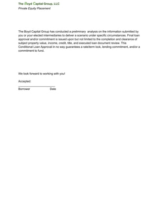 The Boyd Capital Group, LLC
Private Equity Placement




The Boyd Capital Group has conducted a preliminary  analysis on the information submitted by
you or your elected intermediaries to deliver a scenario under specific circumstances. Final loan
approval and/or commitment is issued upon but not limited to the completion and clearance of
subject property value, income, credit, title, and executed loan document review. This
Conditional Loan Approval in no way guarantees a rate/term lock, lending commitment, and/or a
commitment to fund.




We look forward to working with you!

Accepted:
_______________________
Borrower                         Date
 