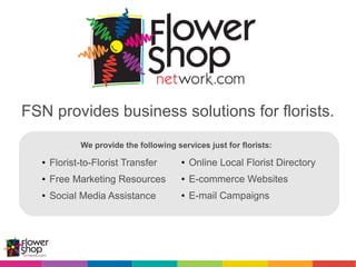 FSN provides business solutions for florists.
We provide the following services just for florists:
● Online Local Florist Directory
● E-commerce Websites
● E-mail Campaigns
● Florist-to-Florist Transfer
● Free Marketing Resources
● Social Media Assistance
 