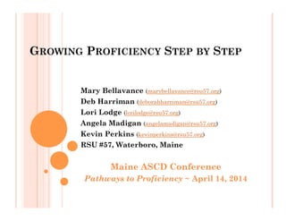 GROWING PROFICIENCY STEP BY STEP
Mary Bellavance (marybellavance@rsu57.org)
Deb Harriman (deborahharriman@rsu57.org)
Lori Lodge (lorilodge@rsu57.org)
Angela Madigan (angelamadigan@rsu57.org)
Kevin Perkins (kevinperkins@rsu57.org)
RSU #57, Waterboro, Maine
Maine ASCD Conference
Pathways to Proficiency ~ April 14, 2014
 
