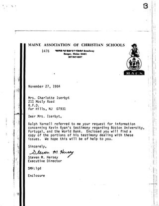 MAINE ASSOCIATION OF CHRISTIAN SCHOOLS
November 27, 1984
Mrs . Charlotte Iserbyt
211 Mosly Road
R .F .D.
Far Hills, NJ 07931
Dear Mrs . Iserbyt,
Ralph Yarnell referred to me your request for information
concerning Kevin Ryan's testimony regarding Boston University,
Portugal, and the World Bank . Enclosed you will find a
copy of the portions of his testimony dealing with these
issues . We hope this will be of help to you .
Sincerely,
.~
	
f77. A4,4-7
Steven M . Hersey
Executive Director
SMH :1gd
Enclosure
1476 #~bdrt~~blttlelk Broadway
Bangor, Maine 04401
207/647-6697
 