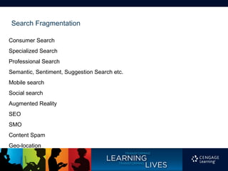Search Fragmentation

Consumer Search
Specialized Search
Professional Search
Semantic, Sentiment, Suggestion Search etc.
Mobile search
Social search
Augmented Reality
SEO
SMO
Content Spam
Geo-location
 