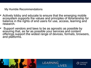 My Humble Recommendations

 Actively lobby and educate to ensure that the emerging mobile
  ecosystem supports the values and principles of librarianship for
  balance in the rights of end users for use, access, learning and
  research.
 Support vendors and laws to be as agnostic as possible by
  ensuring that, as far as possible your services and content
  offerings support the widest range of devices, formats, browsers,
  and platforms.
 
