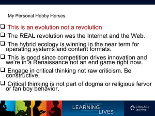 My Personal Hobby Horses

 This is an evolution not a revolution
 The REAL revolution was the Internet and the Web.
 The hybrid ecology is winning in the near term for
 operating systems and content formats.
 This is good since competition drives innovation and
 we’re in a Renaissance not an end game right now.
 Engage in critical thinking not raw criticism. Be
 constructive.
 Critical thinking is not part of dogma or religious fervor
 or fan boy behavior.
 