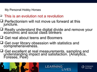 My Personal Hobby Horses
 This is an evolution not a revolution
 Perfectionism will not move us forward at this
 juncture.
 Really understand the digital divide and remove your
 economic and social class blinkers
 Get real about teens and Boomers
 Get over library obsession with statistics and
 comprehensiveness.
 Get excellent at real measurements, sampling and
 understanding impact and satisfaction. (Analytics,
 Foresee, Pew)
 