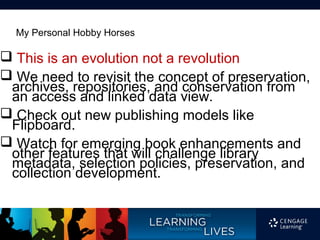 My Personal Hobby Horses

 This is an evolution not a revolution
 We need to revisit the concept of preservation,
 archives, repositories, and conservation from
 an access and linked data view.
 Check out new publishing models like
 Flipboard.
 Watch for emerging book enhancements and
 other features that will challenge library
 metadata, selection policies, preservation, and
 collection development.
 