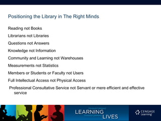 Positioning the Library in The Right Minds

    Reading not Books
    Librarians not Libraries
    Questions not Answers
    Knowledge not Information
    Community and Learning not Warehouses
    Measurements not Statistics
    Members or Students or Faculty not Users
    Full Intellectual Access not Physical Access
    Professional Consultative Service not Servant or mere efficient and effective
      service




6
 