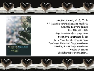 Stephen Abram, MLS, FSLA
VP strategic partnerships and markets
               Cengage Learning (Gale)
                    Cel: 416-669-4855
        stephen.abram@cengage.com
           Stephen’s Lighthouse Blog
       http://stephenslighthouse.com
 Facebook, Pinterest: Stephen Abram
     LinkedIn / Plaxo: Stephen Abram
                     Twitter: @sabram
           SlideShare: StephenAbram1
 