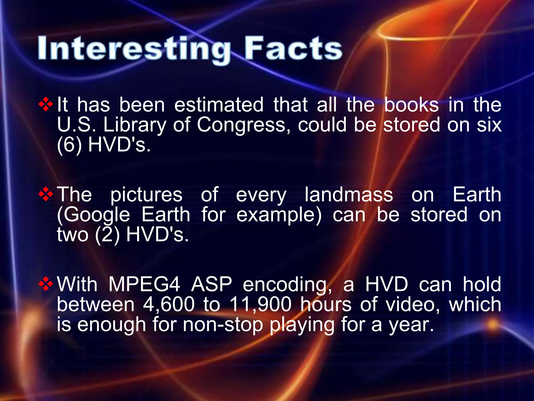 It has been estimated that all the books in the
 U.S. Library of Congress, could be stored on six
 (6) HVD's.

The pictures of every landmass on Earth
 (Google Earth for example) can be stored on
 two (2) HVD's.

With MPEG4 ASP encoding, a HVD can hold
 between 4,600 to 11,900 hours of video, which
 is enough for non-stop playing for a year.
 