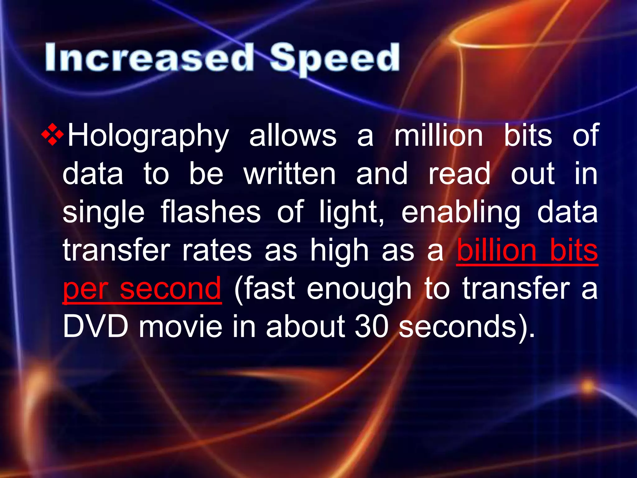 Holography allows a million bits of
 data to be written and read out in
 single flashes of light, enabling data
 transfer rates as high as a billion bits
 per second (fast enough to transfer a
 DVD movie in about 30 seconds).
 
