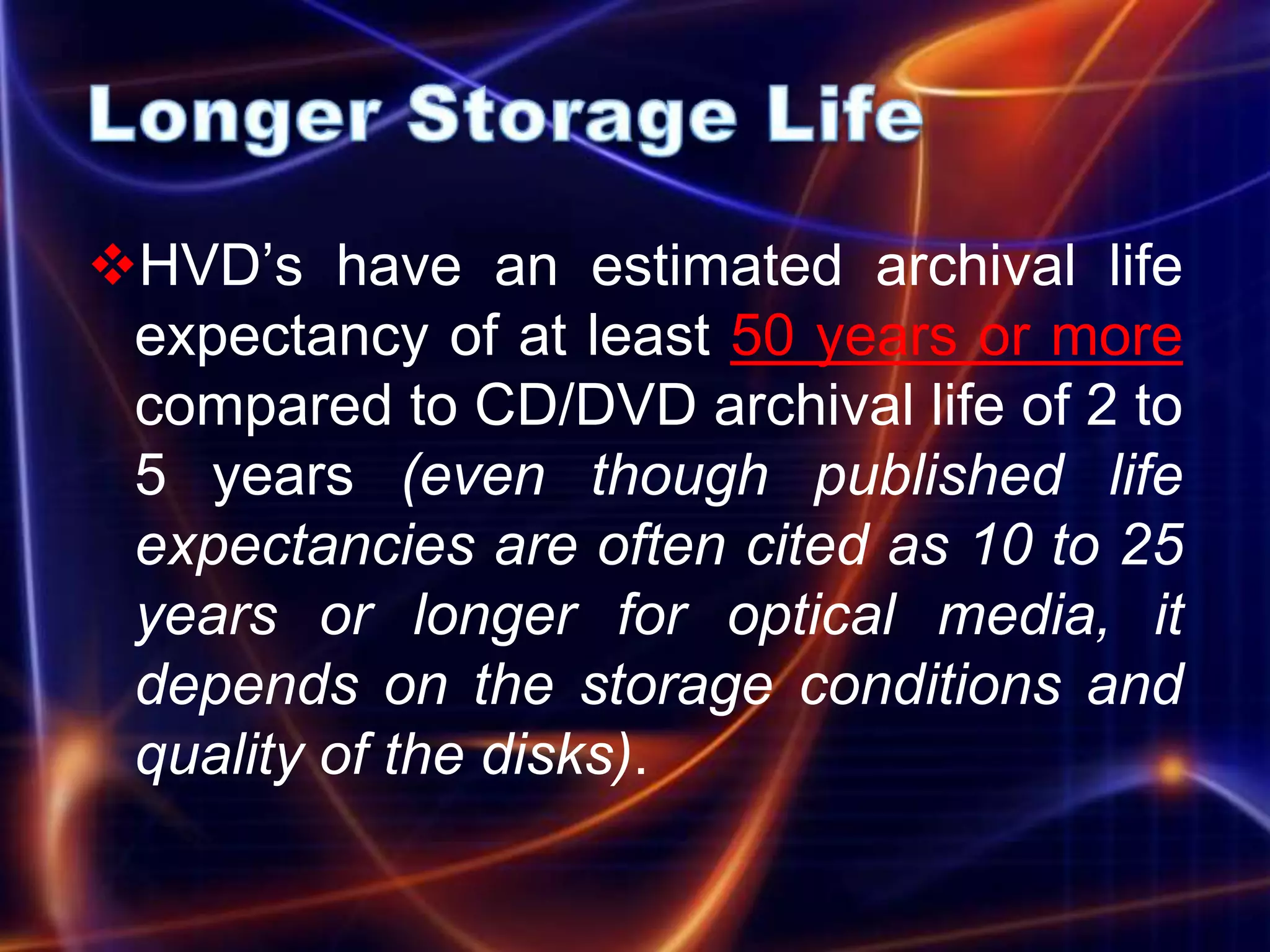 HVD’s have an estimated archival life
 expectancy of at least 50 years or more
 compared to CD/DVD archival life of 2 to
 5 years (even though published life
 expectancies are often cited as 10 to 25
 years or longer for optical media, it
 depends on the storage conditions and
 quality of the disks).
 