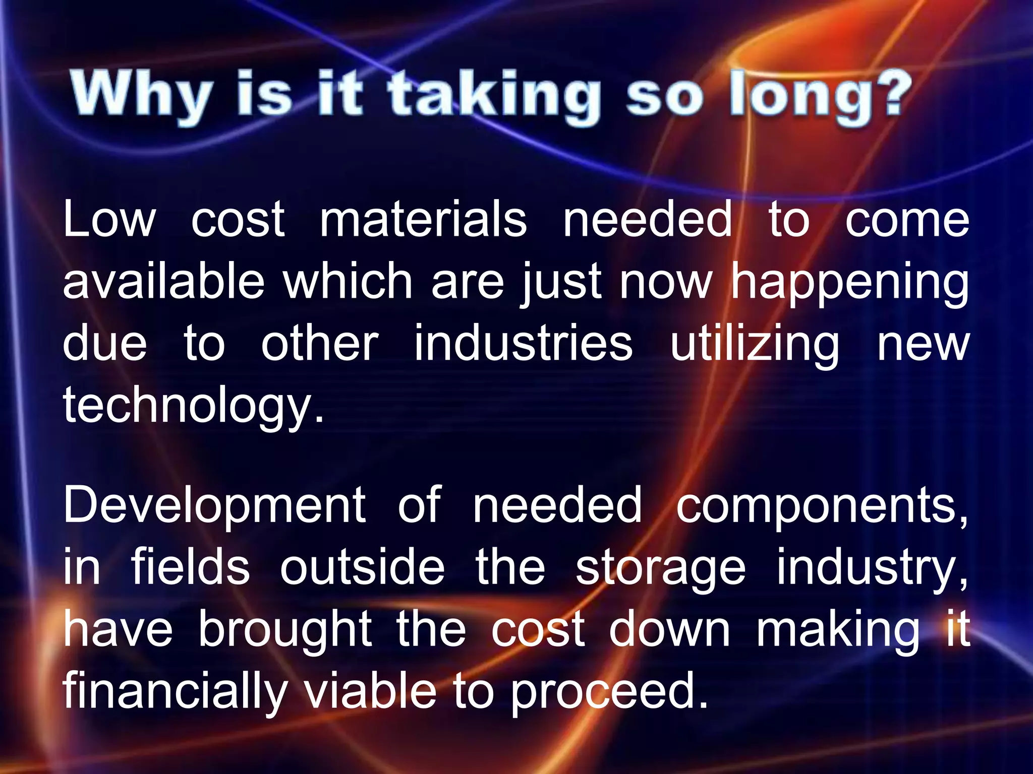 Low cost materials needed to come
available which are just now happening
due to other industries utilizing new
technology.
Development of needed components,
in fields outside the storage industry,
have brought the cost down making it
financially viable to proceed.
 