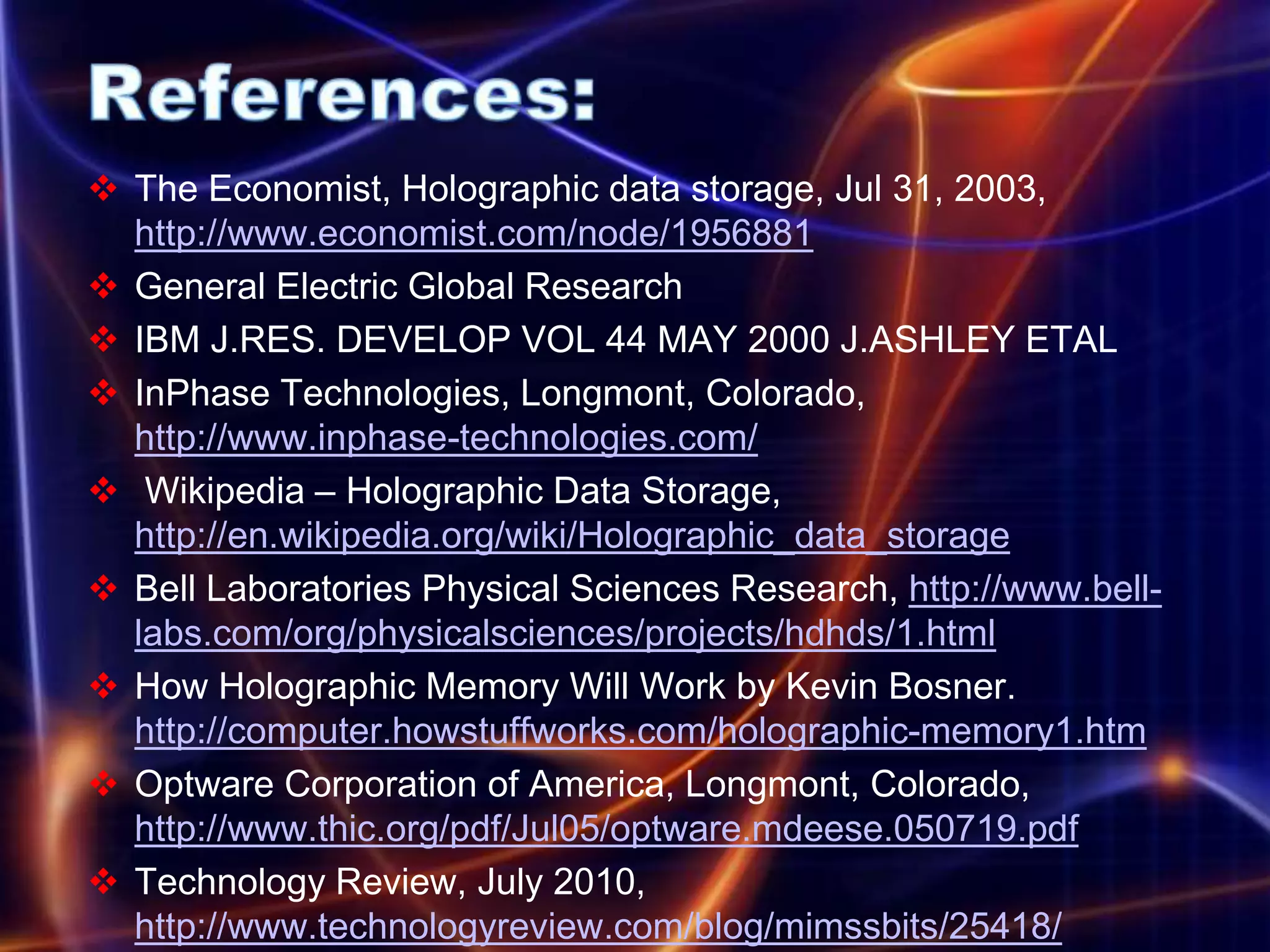  The Economist, Holographic data storage, Jul 31, 2003,
  http://www.economist.com/node/1956881
 General Electric Global Research
 IBM J.RES. DEVELOP VOL 44 MAY 2000 J.ASHLEY ETAL
 InPhase Technologies, Longmont, Colorado,
  http://www.inphase-technologies.com/
 Wikipedia – Holographic Data Storage,
  http://en.wikipedia.org/wiki/Holographic_data_storage
 Bell Laboratories Physical Sciences Research, http://www.bell-
  labs.com/org/physicalsciences/projects/hdhds/1.html
 How Holographic Memory Will Work by Kevin Bosner.
  http://computer.howstuffworks.com/holographic-memory1.htm
 Optware Corporation of America, Longmont, Colorado,
  http://www.thic.org/pdf/Jul05/optware.mdeese.050719.pdf
 Technology Review, July 2010,
  http://www.technologyreview.com/blog/mimssbits/25418/
 