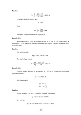 10
Solution:
𝑃 =
𝑊
𝑡
=
1.8 × 106
30 × 60
= 1000 𝑊
I.e. power rating of heater = 1kW.
𝑃 = 𝑉𝐼
Thus
𝐼 =
𝑃
𝑉
=
1000
250
= 4𝐴
Hence the current taken from the supply is 4A.
Example 2. 7:
An energy sources forces a constant current of 2A for 10 s to flow through a
lightbulb. If 2.3 kJ is given off in the form of light and heat energy, calculate the voltage drop
across the bulb.
Solution:
The total charge is:
∆𝑞 = 𝑖∆𝑡 = 2 × 10 = 20 𝐶
The total voltage drop is:
𝑣 =
∆𝑤
∆𝑞
=
2.3 × 103
20
= 115 𝑉
Example 2. 8:
Find the power delivered to an element at 𝑡 = 3 𝑚𝑠 if the current entering its
positive terminals is:
𝑖 = 5 cos60𝜋𝑡 𝐴
And the voltage is:
(a) 𝑣 = 3𝑖,
(b) 𝑣 = 3
di
dt
.
Solution:
(a) The voltage is 𝑣 = 3𝑖 = 15 cos 60𝜋𝑡 𝐴; hence, the power is :
𝑝 = 𝑣𝑖 = 75 cos2
60𝜋𝑡 𝑊
At 𝑡 = 3 𝑚𝑠,
𝑝 = 75 cos2
60𝜋𝑡 × 3 × 10−3
= 53.48 𝑊
 