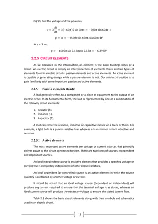 11
(b) We find the voltage and the power as
𝑣 = 3
𝑑𝑖
𝑑𝑡
= 3 −60𝜋 5 sin60𝜋𝑡 = −900𝜋 sin 60𝜋𝑡 𝑉
𝑝 = 𝑣𝑖 = −4500𝜋 sin60𝜋𝑡 cos 60𝜋𝑡 𝑊
At 𝑡 = 3 𝑚𝑠,
𝑝 = −4500𝜋 sin0.18𝜋 cos 0.18𝜋 = −6.396𝑊
2.2.5 CIRCUIT ELEMENTS
As we discussed in the Introduction, an element is the basic buildings block of a
circuit. An electric circuit is simply an interconnection of elements there are two types of
elements found in electric circuits: passive elements and active elements. An active element
is capable of generating energy while a passive element is not. Our aim in this section is to
gain familiarity with some important passive and active elements.
2.2.5.1 Passive elements (loads)
A load generally refers to a component or a piece of equipment to the output of an
electric circuit. In its fundamental form, the load is represented by one or a combination of
the following circuit elements:
1. Resistor (R).
2. Inductor (L).
3. Capacitor (C).
A load can either be resistive, inductive or capacitive nature or a blend of them. For
example, a light bulb is a purely resistive load whereas a transformer is both inductive and
resistive.
2.2.5.2 Active elements
The most important active elements are voltage or current sources that generally
deliver power to the circuit connected to them. There are two kinds of sources: independent
and dependent sources.
An ideal independent source is an active element that provides a specified voltage or
current that is completely independent of other circuit variables.
An ideal dependent (or controlled) source is an active element in which the source
quantity is controlled by another voltage or current.
It should be noted that an ideal voltage source (dependent or independent) will
produce any current required to ensure that the terminal voltage is as stated; whereas an
ideal current source will produce the necessary voltage to ensure the stated current flow.
Table 2.1 shows the basic circuit elements along with their symbols and schematics
used in an electric circuit.
 