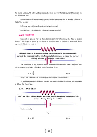 13
the source voltage, VL is the voltage across the load and I is the loop current flowing in the
clockwise direction.
Please observe that the voltage polarity and current direction in a sink is opposite to
that of the source.
In Source current leaves from the positive terminal
In Load (Sink) current enters from the positive terminal
2.2.6 RESISTOR
Materials in general have a characteristic behavior of resisting the flow of electric
charge. This physical property, or ability to resist current, is known as resistance and is
represented by the symbol R.
The resistance of any material with a uniform cross sectional area A depends on A
and its length 𝑙, as shown in Fig. 2.3. In mathematical form:
𝑅 = 𝜌
𝑙
𝐴
(2. 10)
Where 𝜌 is known as the resistivity of the material in ohm-meters.
To describe the resistance of a resistor and hence its characteristics, it is important
to define the Ohm’s law.
2.2.6.1 Ohm’s Law
Mathematically
𝑉 𝛼 𝐼
𝑉 = 𝑅𝐼 (2. 11)
The resistance R of an element denotes its ability to resist the flow of electric
current, it is measured in ohms (𝛀). The circuit element used to model the current-
resisting behavior of a material is the resistor.
Ohm’s law states that the voltage v across a resistor is directly proportional to the
current i flowing through the resistor.
 