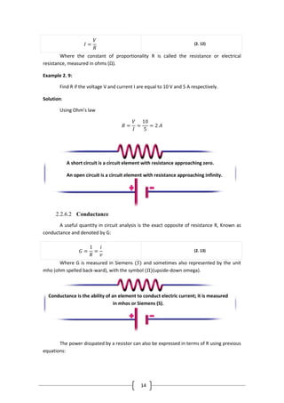 14
𝐼 =
𝑉
𝑅
(2. 12)
Where the constant of proportionality R is called the resistance or electrical
resistance, measured in ohms (Ω).
Example 2. 9:
Find R if the voltage V and current I are equal to 10 V and 5 A respectively.
Solution:
Using Ohm’s law
𝑅 =
𝑉
𝐼
=
10
5
= 2 𝐴
2.2.6.2 Conductance
A useful quantity in circuit analysis is the exact opposite of resistance R, Known as
conductance and denoted by G:
𝐺 =
1
𝑅
=
𝑖
𝑣
(2. 13)
Where G is measured in Siemens (𝑆) and sometimes also represented by the unit
mho (ohm spelled back-ward), with the symbol (Ω)(upside-down omega).
The power disspated by a resistor can also be expressed in terms of R using previous
equations:
A short circuit is a circuit element with resistance approaching zero.
An open circuit is a circuit element with resistance approaching infinity.
.
Conductance is the ability of an element to conduct electric current; it is measured
in mhos or Siemens (S).
 