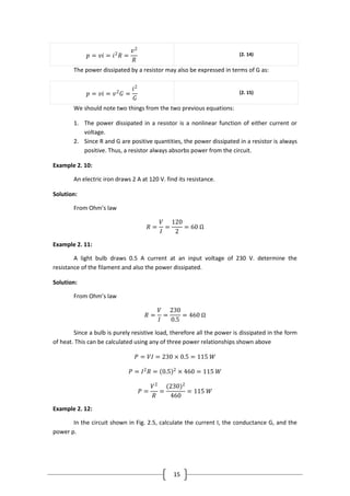 15
𝑝 = 𝑣𝑖 = 𝑖2
𝑅 =
𝑣2
𝑅
(2. 14)
The power dissipated by a resistor may also be expressed in terms of G as:
𝑝 = 𝑣𝑖 = 𝑣2
𝐺 =
𝑖2
𝐺
(2. 15)
We should note two things from the two previous equations:
1. The power dissipated in a resistor is a nonlinear function of either current or
voltage.
2. Since R and G are positive quantities, the power dissipated in a resistor is always
positive. Thus, a resistor always absorbs power from the circuit.
Example 2. 10:
An electric iron draws 2 A at 120 V. find its resistance.
Solution:
From Ohm’s law
𝑅 =
𝑉
𝐼
=
120
2
= 60 Ω
Example 2. 11:
A light bulb draws 0.5 A current at an input voltage of 230 V. determine the
resistance of the filament and also the power dissipated.
Solution:
From Ohm’s law
𝑅 =
𝑉
𝐼
=
230
0.5
= 460 Ω
Since a bulb is purely resistive load, therefore all the power is dissipated in the form
of heat. This can be calculated using any of three power relationships shown above
𝑃 = 𝑉𝐼 = 230 × 0.5 = 115 𝑊
𝑃 = 𝐼2
𝑅 = 0.5 2
× 460 = 115 𝑊
𝑃 =
𝑉2
𝑅
=
(230)2
460
= 115 𝑊
Example 2. 12:
In the circuit shown in Fig. 2.5, calculate the current I, the conductance G, and the
power p.
 