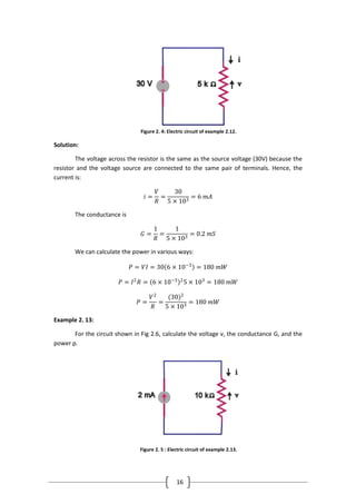 16
Figure 2. 4: Electric circuit of example 2.12.
Solution:
The voltage across the resistor is the same as the source voltage (30V) because the
resistor and the voltage source are connected to the same pair of terminals. Hence, the
current is:
𝑖 =
𝑉
𝑅
=
30
5 × 103
= 6 𝑚𝐴
The conductance is
𝐺 =
1
𝑅
=
1
5 × 103
= 0.2 𝑚𝑆
We can calculate the power in various ways:
𝑃 = 𝑉𝐼 = 30 6 × 10−3
= 180 𝑚𝑊
𝑃 = 𝐼2
𝑅 = 6 × 10−3 2
5 × 103
= 180 𝑚𝑊
𝑃 =
𝑉2
𝑅
=
(30)2
5 × 103
= 180 𝑚𝑊
Example 2. 13:
For the circuit shown in Fig 2.6, calculate the voltage v, the conductance G, and the
power p.
Figure 2. 5 : Electric circuit of example 2.13.
 