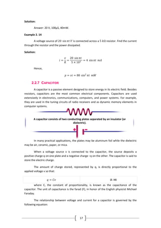 17
Solution:
Answer: 20 V, 100µS, 40mW.
Example 2. 14
A voltage source of 20 sin 𝜋𝑡 𝑉 is connected across a 5 𝑘Ω resistor. Find the current
through the resistor and the power dissipated.
Solution:
𝑖 =
𝑣
𝑅
=
20 sin 𝜋𝑡
5 × 103
= 4 sin 𝜋𝑡 𝑚𝐴
Hence,
𝑝 = 𝑣𝑖 = 80 sin2
𝜋𝑡 𝑚𝑊
2.2.7 CAPACITOR
A capacitor is a passive element designed to store energy in its electric field. Besides
resistors, capacitors are the most common electrical components. Capacitors are used
extensively in electronics, communications, computers, and power systems. For example,
they are used in the tuning circuits of radio receivers and as dynamic memory elements in
computer systems.
In many practical applications, the plates may be aluminum foil while the dielectric
may be air, ceramic, paper, or mica.
When a voltage source v is connected to the capacitor, the source deposits a
positive charge q on one plate and a negative charge −q on the other. The capacitor is said to
store the electric charge.
The amount of charge stored, represented by q, is directly proportional to the
applied voltage v so that:
𝑞 = 𝐶𝑣 (2. 16)
where C, the constant of proportionality, is known as the capacitance of the
capacitor. The unit of capacitance is the farad (F), in honor of the English physicist Michael
Faraday.
The relationship between voltage and current for a capacitor is governed by the
following equation:
A capacitor consists of two conducting plates separated by an insulator (or
dielectric).
 