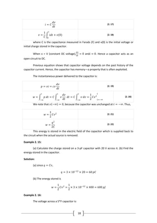 18
𝑖 = 𝐶
𝑑𝑣
𝑑𝑡
(2. 17)
𝑣 =
1
𝐶
𝑖𝑑𝑡 + 𝑣(0)
𝑡
0
(2. 18)
where C is the capacitance measured in Farads (F) and v(0) is the initial voltage or
initial charge stored in the capacitor.
When v = V (constant DC voltage),
𝑑𝑣
𝑑𝑡
= 0 and𝑖 = 0. Hence a capacitor acts as an
open circuit to DC.
Previous equation shows that capacitor voltage depends on the past history of the
capacitor current. Hence, the capacitor has memory—a property that is often exploited.
The instantaneous power delivered to the capacitor is:
𝑝 = 𝑣𝑖 = 𝑐𝑣
𝑑𝑣
𝑑𝑡
(2. 19)
𝑤 = 𝑝 𝑑𝑡
𝑡
−∞
= 𝐶 𝑣
𝑑𝑣
𝑑𝑡
𝑑𝑡
𝑡
−∞
= 𝐶 𝑣 𝑑𝑣
𝑡
−∞
=
1
2
𝐶𝑣2
𝑡=−∞
𝑡
(2. 20)
We note that 𝑣 −∞ = 0, because the capacitor was unchanged at 𝑡 = −∞. Thus,
𝑤 =
1
2
𝐶𝑣2 (2. 21)
𝑤 =
𝑞2
2𝐶
(2. 22)
This energy is stored in the electric field of the capacitor which is supplied back to
the circuit when the actual source is removed.
Example 2. 15:
(a) Calculate the charge stored on a 3-pF capacitor with 20 V across it. (b) Find the
energy stored in the capacitor.
Solution:
(a) since 𝑞 = 𝐶𝑣,
𝑞 = 3 × 10−12
× 20 = 60 𝑝𝐶
(b) The energy stored is
𝑤 =
1
2
𝐶𝑣2
=
1
2
× 3 × 10−12
× 400 = 600 𝑝𝐽
Example 2. 16:
The voltage across a 5*F capacitor is:
 