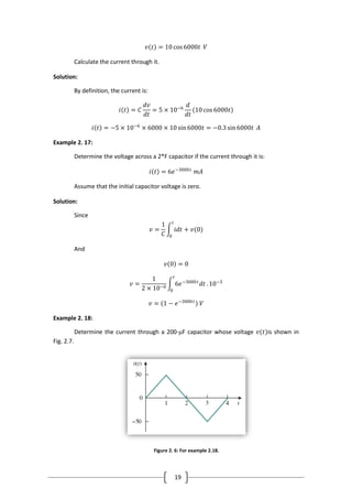 19
𝑣 𝑡 = 10 cos6000𝑡 𝑉
Calculate the current through it.
Solution:
By definition, the current is:
𝑖 𝑡 = 𝐶
𝑑𝑣
𝑑𝑡
= 5 × 10−6
𝑑
𝑑𝑡
10 cos 6000𝑡
𝑖 𝑡 = −5 × 10−6
× 6000 × 10 sin6000𝑡 = −0.3 sin6000𝑡 𝐴
Example 2. 17:
Determine the voltage across a 2*F capacitor if the current through it is:
𝑖 𝑡 = 6𝑒−3000𝑡
𝑚𝐴
Assume that the initial capacitor voltage is zero.
Solution:
Since
𝑣 =
1
𝐶
𝑖𝑑𝑡 + 𝑣(0)
𝑡
0
And
𝑣 0 = 0
𝑣 =
1
2 × 10−6
6𝑒−3000𝑡
𝑑𝑡
𝑡
0
. 10−3
𝑣 = 1 − 𝑒−3000𝑡
𝑉
Example 2. 18:
Determine the current through a 200-μF capacitor whose voltage 𝑣(𝑡)is shown in
Fig. 2.7.
Figure 2. 6: For example 2.18.
 