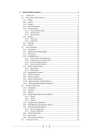 2
2 BASIC ELECTRICAL CIRCUITS ..........................................................................................4
2.1 INTRODUCTION...............................................................................................................4
2.2 BASIC CONCEPTS AND DEFINITIONS.....................................................................................5
2.2.1 Charge ...................................................................................................................5
2.2.2 Current...................................................................................................................5
2.2.3 Voltage ..................................................................................................................7
2.2.4 Power and Energy .................................................................................................8
2.2.5 Circuit elements...................................................................................................11
2.2.5.1 Passive elements (loads)............................................................................................11
2.2.5.2 Active elements .........................................................................................................11
2.2.5.3 Sign convention..........................................................................................................12
2.2.6 Resistor................................................................................................................13
2.2.6.1 Ohm’s Law..................................................................................................................13
2.2.6.2 Conductance ..............................................................................................................14
2.2.7 Capacitor .............................................................................................................17
2.2.8 Inductor...............................................................................................................20
2.3 CIRCUIT THEOREMS.......................................................................................................23
2.3.1 Introduction.........................................................................................................23
2.3.2 Definitions and Terminologies.............................................................................23
2.3.3 Ohm’s Law...........................................................................................................26
2.3.4 Kirchhoff’s Laws...................................................................................................26
2.3.4.1 Series resistors and voltage division ..........................................................................30
2.3.4.2 Parallel resistors and current division........................................................................32
2.3.4.3 Series and parallel capacitors.....................................................................................32
2.3.4.4 Series and parallel inductors......................................................................................32
2.3.5 Electric Circuits Analysis ......................................................................................35
2.3.5.1 Mesh Analysis ............................................................................................................35
2.3.5.2 Nodal Analysis............................................................................................................35
2.3.6 Superposition Theorem .......................................................................................38
2.3.7 Thvenin’s Theorem ..............................................................................................38
2.3.8 Norton’s Theorem................................................................................................38
2.3.9 Source Transformation........................................................................................38
2.3.10 Maximum Power Transfer Theorem..................................................................38
2.3.11 Mesh and Nodal Analysis by Inspection ............................................................38
2.4 SINUSOIDS AND PHASORS...............................................................................................39
2.4.1 Introduction.........................................................................................................39
2.4.2 Sinusoids..............................................................................................................39
2.4.1 Phasors................................................................................................................42
2.4.2 Phasor Relationship for Circuit Element..............................................................46
2.4.2.1 Resistor ......................................................................................................................46
2.4.2.2 Inductor......................................................................................................................48
2.4.2.3 Capacitor....................................................................................................................49
2.4.3 Impedance and Admittance ................................................................................50
2.4.4 Kirchhoff laws in the frequency domain..............................................................52
2.4.5 Other Sinusoidal Parameters...............................................................................52
2.4.5.1 Mean or Average Value..............................................................................................52
2.4.5.2 Effective or RMS Value...............................................................................................53
2.4.6 Power in AC Circuits.............................................................................................53
2.4.7 Power Factor .......................................................................................................55
2.4.8 Power Factor Correction......................................................................................57
2.5 THREE PHASE CIRCUITS...................................................................................................58
 