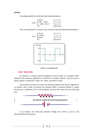 20
Solution:
The voltage waveform can be described mathematically as
𝑣 𝑡 =
50𝑡 𝑉 0 < 𝑡 < 1
100 − 50𝑡 𝑉 1 < 𝑡 < 3
−200 + 50𝑡 𝑉 3 < 𝑡 < 4
0 𝑜𝑡𝑕𝑒𝑟𝑤𝑖𝑠𝑒
The current waveform is a shown in Fig .2.8 and can be described mathematically as
𝑖 𝑡 =
10 𝑚𝐴 0 < 𝑡 < 1
−10 𝑚𝐴 1 < 𝑡 < 3
10𝑚𝐴 3 < 𝑡 < 4
0 𝑜𝑡𝑕𝑒𝑟𝑤𝑖𝑠𝑒
Figure 2. 7: For example 2.18.
2.2.8 INDUCTOR
An inductor is a passive element designed to store energy in its magnetic field.
Inductors find numerous applications in electronic and power systems. They are used in
power supplies, transformers, radios, TVs, radars, and electric motors.
Any conductor of electric current has inductive properties and may be regarded as
an inductor. But in order to enhance the inductive effect, a practical inductor is usually
formed into a cylindrical coil of a ferromagnetic material with many turns of conducting
wire.
In an inductor, the relationship between voltage and current is given by the
following differential equation:
An inductor consists of a coil of conducting wire.
 