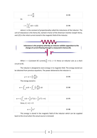 21
𝑣 = 𝐿
𝑑𝑖
𝑑𝑡
(2. 23)
Or
𝑖 =
1
𝐿
𝑣𝑑𝑡
𝑡
0
+ 𝑖(0) (2. 24)
where L is the constant of proportionality called the inductance of the inductor. The
unit of inductance is the henry (H), named in honor of the American inventor Joseph Henry,
and 𝑖(0) is the initial current stored in the magnetic field of the inductor.
When i = I (constant DC current),
𝑑𝑖
𝑑𝑡
= 0, v = 0. Hence an inductor acts as a short
circuit to DC.
The inductor is designed to store energy in its magnetic field. The energy stored can
be obtained from previous equations. The power delivered to the inductor is:
𝑝 = 𝑣𝑖 = 𝐿
𝑑𝑖
𝑑𝑡
𝑖 (2. 25)
The energy stored is:
𝑤 = 𝑝 𝑑𝑡
𝑡
−∞
= 𝐿
𝑑𝑖
𝑑𝑡
𝑖 𝑑𝑡
𝑡
−∞
(2. 26)
𝑤 = 𝐿 𝑖 𝑑𝑡
𝑡
−∞
=
1
2
𝐿𝑖2
𝑡 −
1
2
𝐿𝑖2
−∞ (2. 27)
Since, 𝑖 −∞ = 0
𝑤 =
1
2
𝐿𝑖2 (2. 28)
This energy is stored in the magnetic field of the inductor which can be supplied
back to the circuit when the actual source is removed.
Inductance is the property whereby an inductor exhibits opposition to the
change of current flowing through it, measured in henrys (H).
 