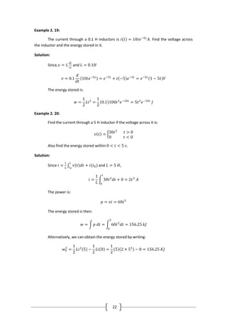 22
Example 2. 19:
The current through a 0.1 H inductors is 𝑖 𝑡 = 10𝑡𝑒−5𝑡
𝐴. Find the voltage across
the inductor and the energy stored in it.
Solution:
Since,𝑣 = 𝐿
𝑑𝑖
𝑠𝑡
and 𝐿 = 0.1𝐻
𝑣 = 0.1
𝑑
𝑑𝑡
10𝑡𝑒−5𝑡
= 𝑒−5𝑡
+ 𝑡 −5 𝑒−5𝑡
= 𝑒−5𝑡
1 − 5𝑡 𝑉
The energy stored is:
𝑤 =
1
2
𝐿𝑖2
=
1
2
0.1 100𝑡2
𝑒−10𝑡
= 5𝑡2
𝑒−10𝑡
𝐽
Example 2. 20:
Find the current through a 5 H inductor if the voltage across it is:
𝑣 𝑡 = 30𝑡2
𝑡 > 0
0 𝑡 < 0
Also find the energy stored within 0 < 𝑡 < 5 𝑠.
Solution:
Since 𝑖 =
1
𝐿
𝑣 𝑡 𝑑𝑡 + 𝑖(𝑡0)
𝑡
𝑡0
and 𝐿 = 5 𝐻,
𝑖 =
1
𝐿
30𝑡2
𝑑𝑡 + 0 = 2𝑡3
𝐴
𝑡
0
The power is:
𝑝 = 𝑣𝑖 = 60𝑡5
The energy stored is then:
𝑤 = 𝑝 𝑑𝑡 = 60𝑡5
𝑑𝑡
5
0
= 156.25 𝑘𝐽
Alternatively, we can obtain the energy stored by writing:
𝑤0
5
=
1
2
𝐿𝑖2
5 −
1
2
𝐿𝑖 0 =
1
2
5 2 × 53
− 0 = 156.25 𝐾𝐽
 