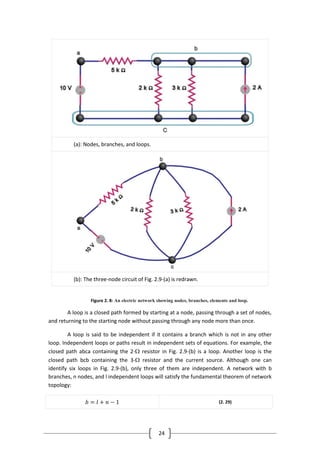 24
(a): Nodes, branches, and loops.
(b): The three-node circuit of Fig. 2.9-(a) is redrawn.
Figure 2. 8: An electric network showing nodes, branches, elements and loop.
A loop is a closed path formed by starting at a node, passing through a set of nodes,
and returning to the starting node without passing through any node more than once.
A loop is said to be independent if it contains a branch which is not in any other
loop. Independent loops or paths result in independent sets of equations. For example, the
closed path abca containing the 2- resistor in Fig. 2.9-(b) is a loop. Another loop is the
closed path bcb containing the 3- resistor and the current source. Although one can
identify six loops in Fig. 2.9-(b), only three of them are independent. A network with b
branches, n nodes, and l independent loops will satisfy the fundamental theorem of network
topology:
𝑏 = 𝑙 + 𝑛 − 1 (2. 29)
 