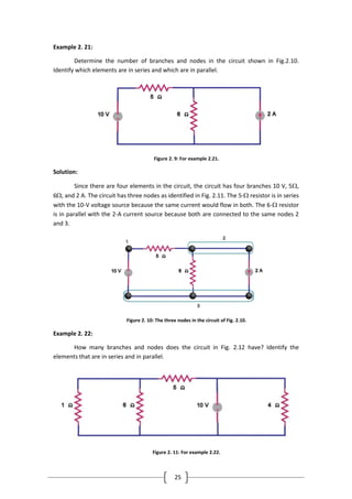 25
Example 2. 21:
Determine the number of branches and nodes in the circuit shown in Fig.2.10.
Identify which elements are in series and which are in parallel.
Figure 2. 9: For example 2.21.
Solution:
Since there are four elements in the circuit, the circuit has four branches 10 V, 5,
6, and 2 A. The circuit has three nodes as identified in Fig. 2.11. The 5- resistor is in series
with the 10-V voltage source because the same current would flow in both. The 6- resistor
is in parallel with the 2-A current source because both are connected to the same nodes 2
and 3.
Figure 2. 10: The three nodes in the circuit of Fig. 2.10.
Example 2. 22:
How many branches and nodes does the circuit in Fig. 2.12 have? Identify the
elements that are in series and in parallel.
Figure 2. 11: For example 2.22.
 