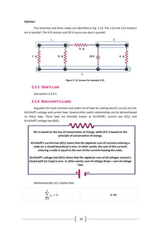 26
Solution:
Five branches and three nodes are identified in Fig. 2.13. The 1- and 2- resistors
are in parallel. The 4- resistor and 10-V source are also in parallel.
Figure 2. 12: Answer for example 2.22.
2.3.3 OHM’S LAW
See section ‎2.2.6.1.
2.3.4 KIRCHHOFF’S LAWS
Arguably the most common and useful set of laws for solving electric circuits are the
Kirchhoff’s voltage and current laws. Several other useful relationships can be derived based
on these laws. These laws are formally known as Kirchhoff’s current law (KCL) and
Kirchhoff’s voltage law (KVL).
Mathematically, KCL implies that:
𝑖 𝑛
𝑁
𝑛=1
= 0 (2. 30)
KCL is based on the law of conservation of charge, while KVL is based on the
principle of conservation of energy.
Kirchhoff’s current law (KCL) states that the algebraic sum of currents entering a
node (or a closed boundary) is zero. In other words; the sum of the currents
entering a node is equal to the sum of the currents leaving the node.
Kirchhoff’s voltage law (KVL) states that the algebraic sum of all voltages around a
closed path (or loop) is zero. In other words; sum of voltage drops = sum of voltage
rises
 