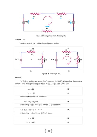 28
Figure 2. 14: A single-loop circuit illustrating KVL.
Example 2. 23:
For the circuit in Fig. 2.16-(a), find voltages 𝑣1 and 𝑣2.
(a) (b)
Figure 2. 15: For example 2.23.
Solution:
To find 𝑣1 and 𝑣2, we apply Ohm’s law and Kirchhoff’s voltage law. Assume that
current 𝑖 flows through the loop as shown in Fig. 2.16-(b).From Ohm’s law:
𝑣1 = 2𝑖 (1)
𝑣2 = −3𝑖 (2)
Applying KVL around the loop gives:
−20 + 𝑣1 − 𝑣2 = 0 (3)
Substituting Eq. (1) and Eq. (2) into Eq. (32), we obtain:
−20 + 2𝑖 − 3𝑖 = 0 → 𝑖 = 4 𝐴 (4)
Substituting 𝑖 in Eq. (1) and (2) finally gives:
𝑣1 = 8 𝑉 (5)
𝑣2 = −12 𝑉 (6)
 