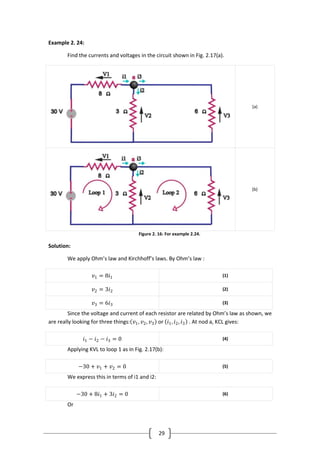 29
Example 2. 24:
Find the currents and voltages in the circuit shown in Fig. 2.17(a).
(a)
(b)
Figure 2. 16: For example 2.24.
Solution:
We apply Ohm’s law and Kirchhoff’s laws. By Ohm’s law :
𝑣1 = 8𝑖1 (1)
𝑣2 = 3𝑖2 (2)
𝑣3 = 6𝑖3 (3)
Since the voltage and current of each resistor are related by Ohm’s law as shown, we
are really looking for three things: 𝑣1, 𝑣2, 𝑣3 or 𝑖1, 𝑖2, 𝑖3 . At nod a, KCL gives:
𝑖1 − 𝑖2 − 𝑖3 = 0 (4)
Applying KVL to loop 1 as in Fig. 2.17(b):
−30 + 𝑣1 + 𝑣2 = 0 (5)
We express this in terms of i1 and i2:
−30 + 8𝑖1 + 3𝑖2 = 0 (6)
Or
 