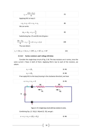 30
𝑖1 =
30 + 3𝑖2
8
(7)
Applying KVL to loop 2:
−𝑣2 + 𝑣3 = 0 → 𝑣2 = 𝑣3 (8)
We can write:
6𝑖3 = 3𝑖2 → 𝑖3 =
𝑖2
2
(9)
Substituting Eqs. (7) and (9) into (4) gives :
30 − 3𝑖2
8
− 𝑖2 −
𝑖2
2
= 0 → 𝑖2 = 2 𝐴 (10)
Thus we obtain:
𝑖1 = 3𝐴, 𝑖3 = 1𝐴, 𝑣1 = 24𝑉, 𝑣2 = 6𝑉, 𝑣3 = 6𝑉 (11)
2.3.4.1 Series resistors and voltage division
Consider the single-loop circuit of Fig. 2.18. The two resistors are in series, since the
same current 𝑖 flows in both of them. Applying Ohm’s law to each of the resistors, we
obtain:
𝑣1 = 𝑖𝑅1 (2. 33)
𝑣2 = 𝑖𝑅2 (2. 34)
If we apply KVL to the loop (moving in the clockwise direction), we have
−𝑣 + 𝑣1 + 𝑣2 = 0 (2. 35)
Figure 2. 17: A single-loop circuit with two resistors in series.
Combining Eqs. (2. 33),(2. 34)and (2. 35), we get :
𝑣 = 𝑣1 + 𝑣2 = 𝑖 𝑅1 + 𝑅2 (2. 36)
 