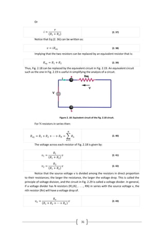 31
Or
𝑖 =
𝑣
𝑅1 + 𝑅2
(2. 37)
Notice that Eq.(2. 36) can be written as:
𝑣 = 𝑖𝑅 𝑒𝑞 (2. 38)
Implying that the two resistors can be replaced by an equivalent resistor that is:
𝑅 𝑒𝑞 = 𝑅1 + 𝑅2 (2. 39)
Thus, Fig. 2.18 can be replaced by the equivalent circuit in Fig. 2.19. An equivalent circuit
such as the one in Fig. 2.19 is useful in simplifying the analysis of a circuit.
Figure 2. 18: Equivalent circuit of the Fig. 2.18 circuit.
For N resistors in series then:
𝑅 𝑒𝑞 = 𝑅1 + 𝑅2 + ⋯ + 𝑅 𝑁 = 𝑅 𝑛
𝑁
𝑛=1
(2. 40)
The voltage across each resistor of Fig. 2.18 is given by:
𝑣1 =
𝑅1
𝑅1 + 𝑅2
𝑣 (2. 41)
𝑣2 =
𝑅2
𝑅1 + 𝑅2
𝑣 (2. 42)
Notice that the source voltage v is divided among the resistors in direct proportion
to their resistances; the larger the resistance, the larger the voltage drop. This is called the
principle of voltage division, and the circuit in Fig. 2.29 is called a voltage divider. In general,
if a voltage divider has N resistors (R1,R2, . . . , RN) in series with the source voltage v, the
nth resistor (Rn) will have a voltage drop of.
𝑣 𝑛 =
𝑅 𝑛
𝑅1 + 𝑅2 + ⋯ + 𝑅 𝑛
𝑣 (2. 43)
 