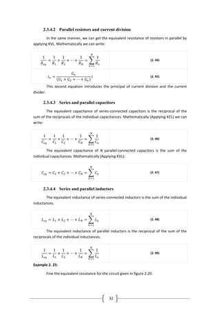 32
2.3.4.2 Parallel resistors and current division
In the same manner, we can get the equivalent resistance of resistors in parallel by
applying KVL. Mathematically we can write:
1
𝑅 𝑒𝑞
=
1
𝑅1
+
1
𝑅2
+ ⋯ +
1
𝑅 𝑁
=
1
𝑅 𝑛
𝑁
𝑛=1
(2. 44)
𝑖 𝑛 =
𝐺 𝑛
𝐺1 + 𝐺2 + ⋯ + 𝐺 𝑛
𝑖 (2. 45)
This second equation introduces the principal of current division and the current
divider.
2.3.4.3 Series and parallel capacitors
The equivalent capacitance of series-connected capacitors is the reciprocal of the
sum of the reciprocals of the individual capacitances. Mathematically (Applying KCL) we can
write:
1
𝐶𝑒𝑞
=
1
𝐶1
+
1
𝐶2
+ ⋯ +
1
𝐶 𝑁
=
1
𝐶 𝑛
𝑁
𝑛=1
(2. 46)
The equivalent capacitance of N parallel-connected capacitors is the sum of the
individual capacitances. Mathematically (Applying KVL):
𝐶𝑒𝑞 = 𝐶1 + 𝐶2 + ⋯ + 𝐶 𝑁 = 𝐶 𝑛
𝑁
𝑛=1
(2. 47)
2.3.4.4 Series and parallel inductors
The equivalent inductance of series-connected inductors is the sum of the individual
inductances.
𝐿 𝑒𝑞 = 𝐿1 + 𝐿2 + ⋯ + 𝐿 𝑁 = 𝐿 𝑛
𝑁
𝑛=1
(2. 48)
The equivalent inductance of parallel inductors is the reciprocal of the sum of the
reciprocals of the individual inductances.
1
𝐿 𝑒𝑞
=
1
𝐿1
+
1
𝐿2
+ ⋯ +
1
𝐿 𝑁
=
1
𝐿 𝑛
𝑁
𝑛=1
(2. 49)
Example 2. 25:
Fine the equivalent resistance for the circuit given in figure 2.20.
 